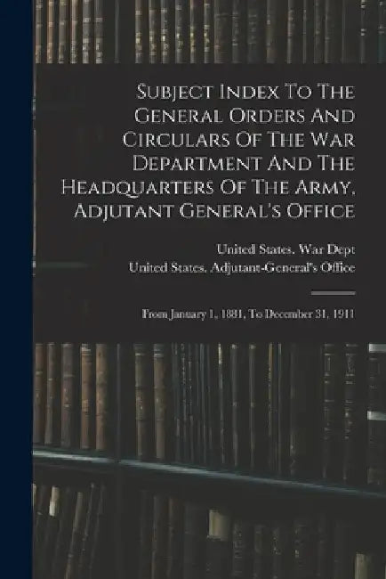 Subject Index To The General Orders And Circulars Of The War Department And The Headquarters Of The Army, Adjutant General's Office: From January 1, 1 by United States War Dept