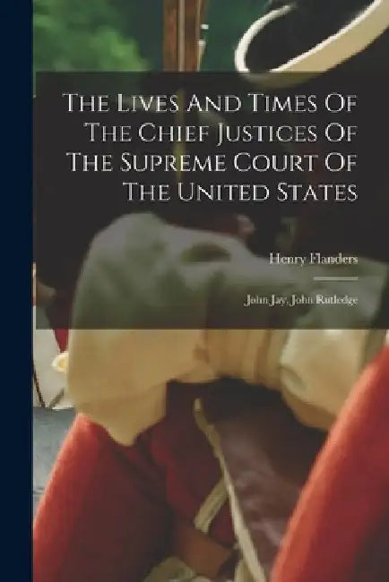 The Lives And Times Of The Chief Justices Of The Supreme Court Of The United States: John Jay, John Rutledge by Henry Flanders