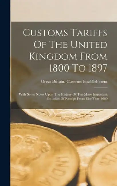 Customs Tariffs Of The United Kingdom From 1800 To 1897: With Some Notes Upon The History Of The More Important Branches Of Receipt From The Year 1660 by Great Britain Customs Establishment