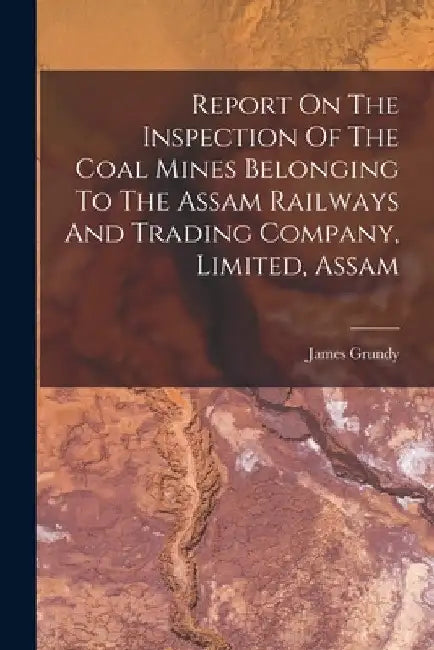 Report On The Inspection Of The Coal Mines Belonging To The Assam Railways And Trading Company, Limited, Assam by James Grundy