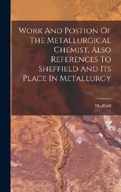 Work And Postion Of The Metallurgical Chemist, Also References To Sheffield And Its Place In Metallurgy by Hadfield (Sir Robert Abbott)
