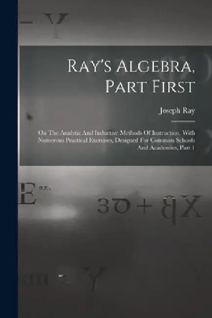 Ray's Algebra, Part First: On The Analytic And Inductive Methods Of Instruction, With Numerous Practical Exercises, Designed For Common Schools A by Joseph Ray