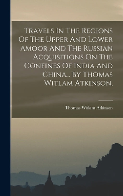 Travels In The Regions Of The Upper And Lower Amoor And The Russian Acquisitions On The Confines Of India And China... By Thomas Witlam Atkinson, by Thomas Witlam Atkinson