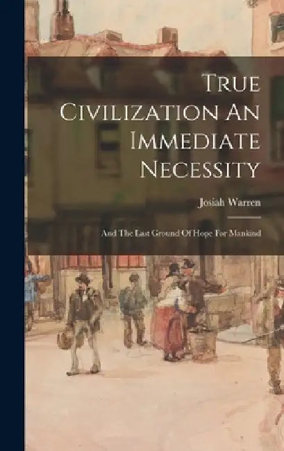 True Civilization An Immediate Necessity: And The Last Ground Of Hope For Mankind by Josiah Warren
