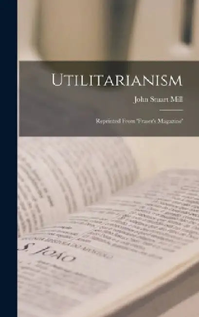 Utilitarianism: Reprinted From 'fraser's Magazine' by John Stuart Mill
