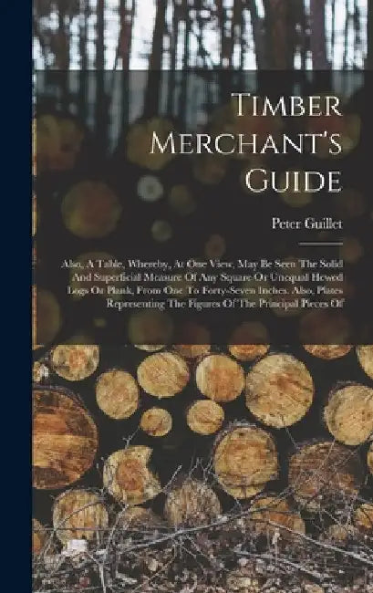 Timber Merchant's Guide: Also, A Table, Whereby, At One View, May Be Seen The Solid And Superficial Measure Of Any Square Or Unequal Hewed Logs by Peter Guillet