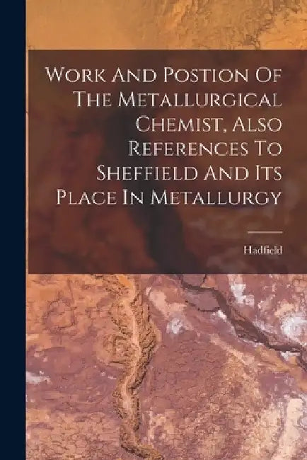 Work And Postion Of The Metallurgical Chemist, Also References To Sheffield And Its Place In Metallurgy by Hadfield (Sir Robert Abbott)