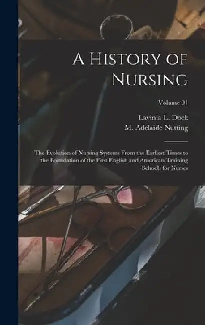 A History of Nursing: The Evolution of Nursing Systems From the Earliest Times to the Foundation of the First English and American Training by M. Adelaide (Mary Adelaide) Nutting