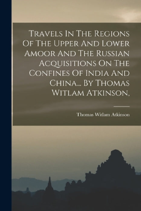 Travels In The Regions Of The Upper And Lower Amoor And The Russian Acquisitions On The Confines Of India And China... By Thomas Witlam Atkinson, by Thomas Witlam Atkinson