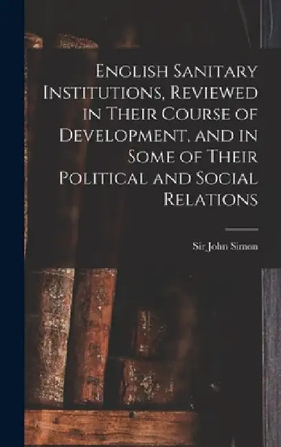 English Sanitary Institutions, Reviewed in Their Course of Development, and in Some of Their Political and Social Relations by John Simon