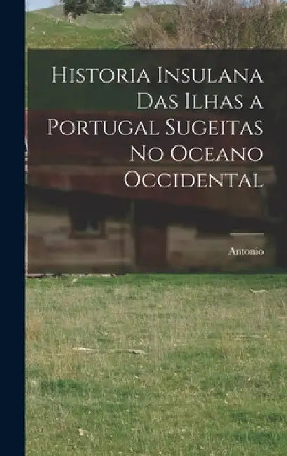 Historia insulana das ilhas a Portugal sugeitas no oceano occidental by Antonio 1641-1722 Cordeiro