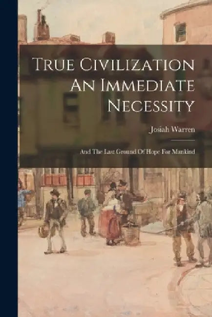 True Civilization An Immediate Necessity: And The Last Ground Of Hope For Mankind by Josiah Warren