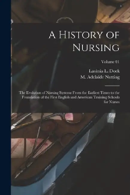 A History of Nursing: The Evolution of Nursing Systems From the Earliest Times to the Foundation of the First English and American Training by M. Adelaide (Mary Adelaide) Nutting
