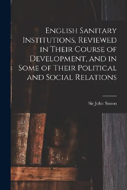 English Sanitary Institutions, Reviewed in Their Course of Development, and in Some of Their Political and Social Relations by John Simon