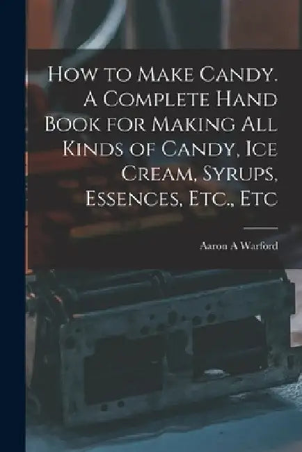 How to Make Candy. A Complete Hand Book for Making All Kinds of Candy, Ice Cream, Syrups, Essences, Etc., Etc by Aaron A. Warford