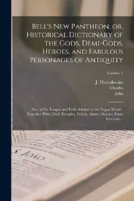 Bell's New Pantheon, or, Historical Dictionary of the Gods, Demi-gods, Heroes, and Fabulous Personages of Antiquity: Also, of the Images and Idols Ado by John 1745-1831 Bell