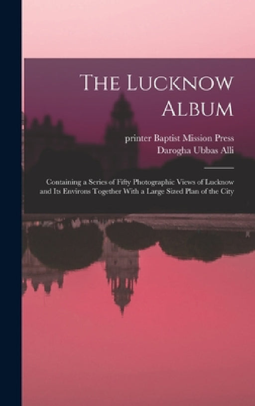 The Lucknow Album: Containing a Series of Fifty Photographic Views of Lucknow and Its Environs Together With a Large Sized Plan of the Ci by Darogha Ubbas Alli, Indi Baptist Mission Press (Calcutta