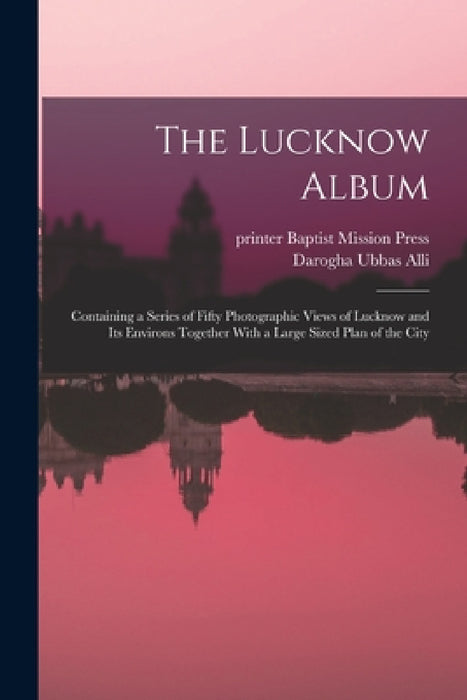 The Lucknow Album: Containing a Series of Fifty Photographic Views of Lucknow and Its Environs Together With a Large Sized Plan of the Ci by Darogha Ubbas Alli, Indi Baptist Mission Press (Calcutta