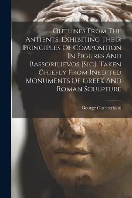 Outlines From The Antients, Exhibiting Their Principles Of Composition In Figures And Bassorilievos [sic], Taken Chiefly From Inedited Monuments Of Gr by George Cumberland