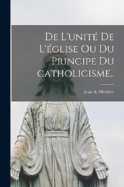 De l'unité de l'église ou Du principe du catholicisme.. by Jean a. Moehler