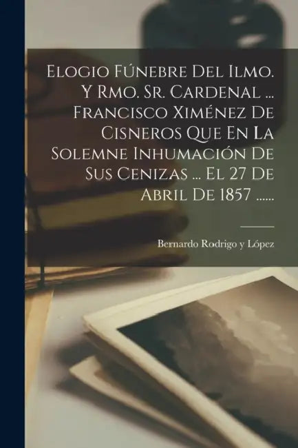 Elogio Fúnebre Del Ilmo. Y Rmo. Sr. Cardenal ... Francisco Ximénez De Cisneros Que En La Solemne Inhumación De Sus Cenizas ... El 27 De Abril De 1857 by Bernardo Rodrigo Y López