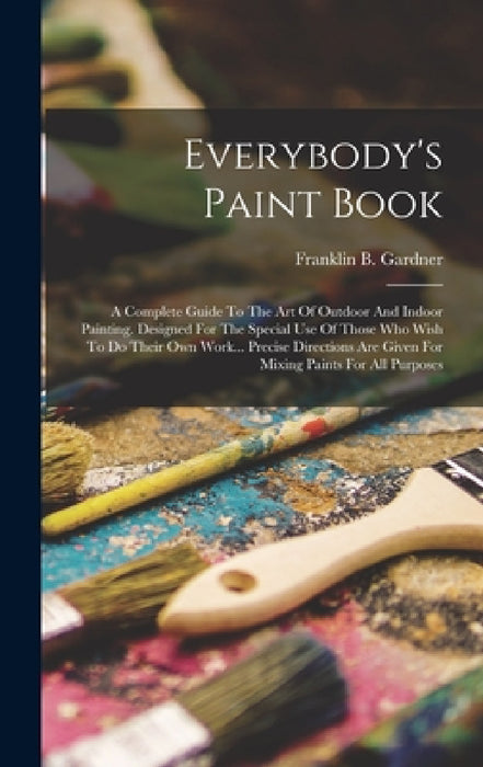 Everybody's Paint Book: A Complete Guide To The Art Of Outdoor And Indoor Painting. Designed For The Special Use Of Those Who Wish To Do Their by Franklin B. Gardner
