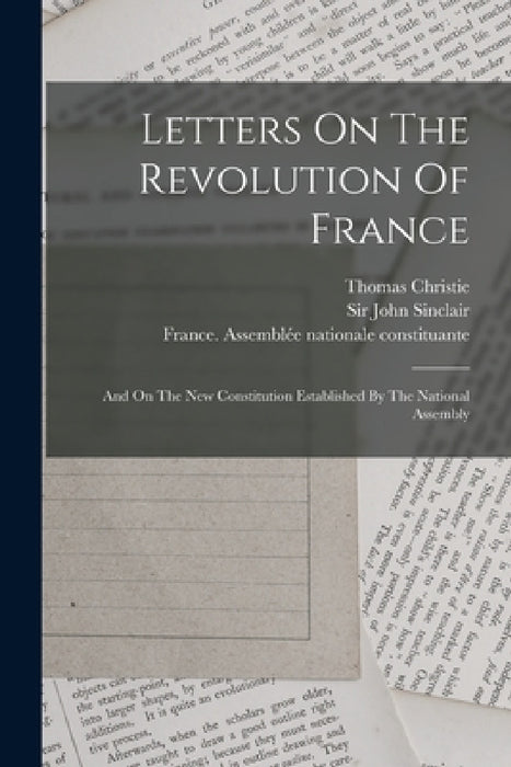 Letters On The Revolution Of France: And On The New Constitution Established By The National Assembly by Thomas Christie, Sir John Sinclair, France