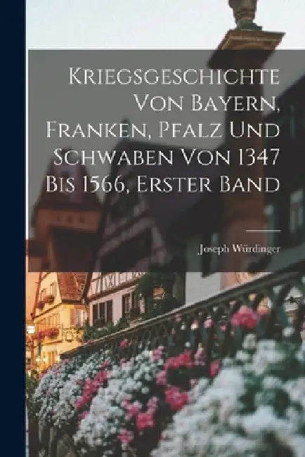 Kriegsgeschichte von Bayern, Franken, Pfalz und Schwaben von 1347 bis 1566, Erster Band by Joseph Würdinger
