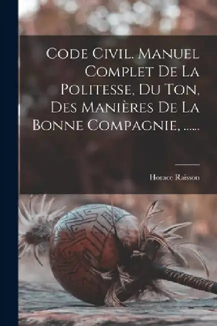 Code Civil. Manuel Complet De La Politesse, Du Ton, Des Manières De La Bonne Compagnie, ...... by Horace Raisson