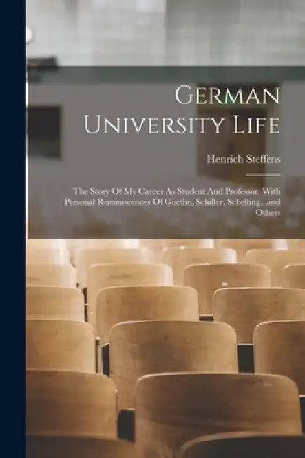 German University Life: The Story Of My Career As Student And Professor. With Personal Reminiscences Of Goethe, Schiller, Schelling...and Othe by Henrich Steffens