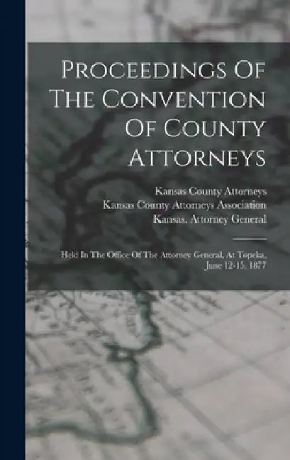 Proceedings Of The Convention Of County Attorneys: Held In The Office Of The Attorney General, At Topeka, June 12-15, 1877 by Kansas County Attorneys Association