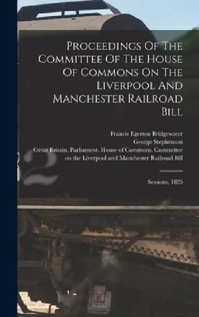 Proceedings Of The Committee Of The House Of Commons On The Liverpool And Manchester Railroad Bill: Sessions, 1825 by Great Britain Parliament House of C