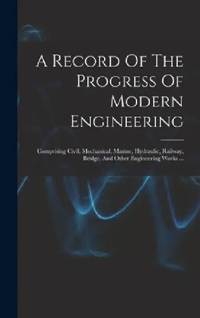 A Record Of The Progress Of Modern Engineering: Comprising Civil, Mechanical, Marine, Hydraulic, Railway, Bridge, And Other Engineering Works ... by Anonymous