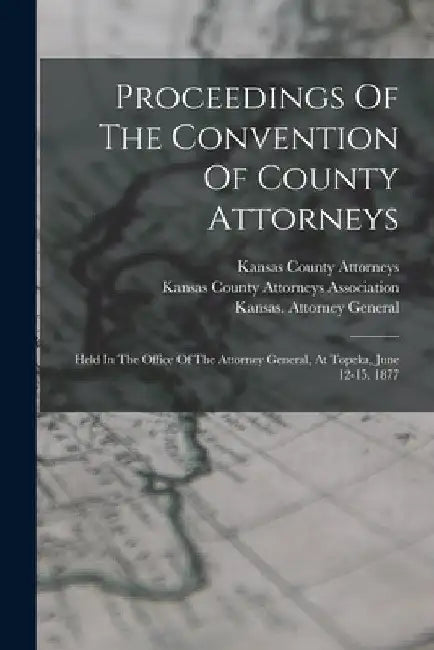 Proceedings Of The Convention Of County Attorneys: Held In The Office Of The Attorney General, At Topeka, June 12-15, 1877 by Kansas County Attorneys Association