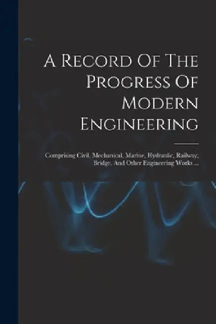 A Record Of The Progress Of Modern Engineering: Comprising Civil, Mechanical, Marine, Hydraulic, Railway, Bridge, And Other Engineering Works ... by Anonymous