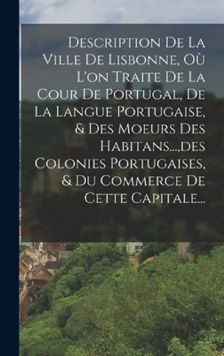 Description De La Ville De Lisbonne, Où L'on Traite De La Cour De Portugal, De La Langue Portugaise, & Des Moeurs Des Habitans..., des Colonies Portug by Anonymous