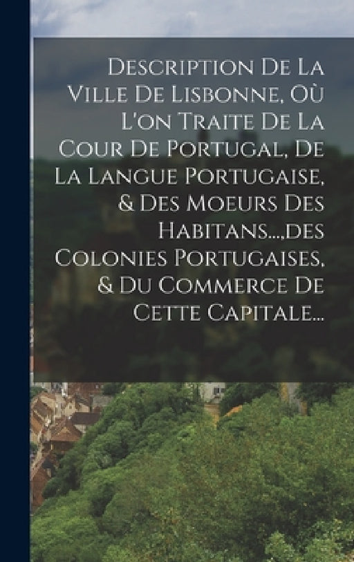 Description De La Ville De Lisbonne, Où L'on Traite De La Cour De Portugal, De La Langue Portugaise, & Des Moeurs Des Habitans..., des Colonies Portug by Anonymous