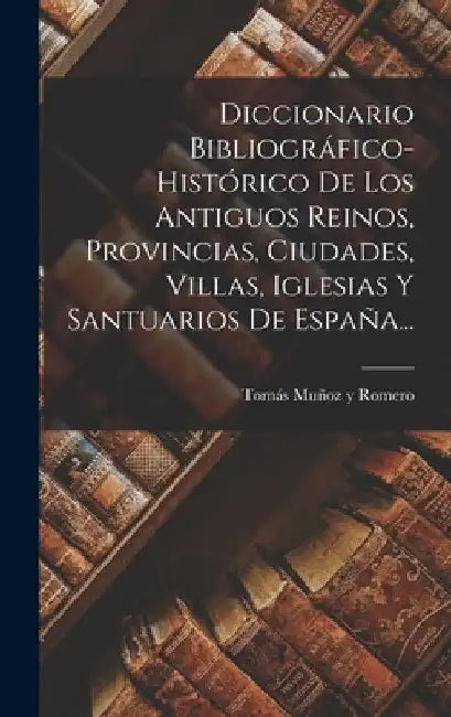 Diccionario Bibliográfico-histórico De Los Antiguos Reinos, Provincias, Ciudades, Villas, Iglesias Y Santuarios De España... by Tomás Muñoz Y Romero