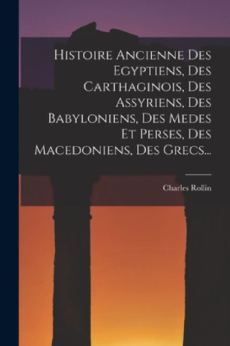 Histoire Ancienne Des Egyptiens, Des Carthaginois, Des Assyriens, Des Babyloniens, Des Medes Et Perses, Des Macedoniens, Des Grecs... by Charles Rollin