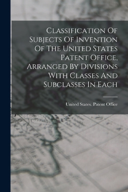 Classification Of Subjects Of Invention Of The United States Patent Office, Arranged By Divisions With Classes And Subclasses In Each by United States Patent Office