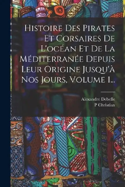 Histoire Des Pirates Et Corsaires De L'océan Et De La Méditerranée Depuis Leur Origine Jusqu'à Nos Jours, Volume 1... by P. Christian