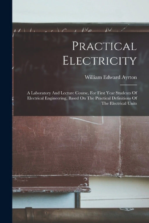 Practical Electricity: A Laboratory And Lecture Course, For First Year Students Of Electrical Engineering, Based On The Practical Definitions by William Edward Ayrton