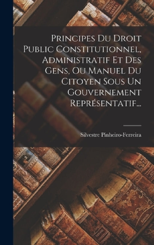 Principes Du Droit Public Constitutionnel, Administratif Et Des Gens, Ou Manuel Du Citoyen Sous Un Gouvernement Représentatif... by Silvestre Pinheiro-Ferreira