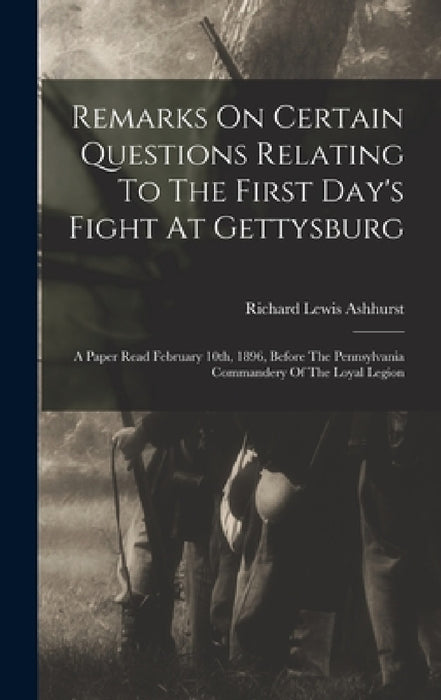 Remarks On Certain Questions Relating To The First Day's Fight At Gettysburg: A Paper Read February 10th, 1896, Before The Pennsylvania Commandery Of by Richard Lewis Ashhurst