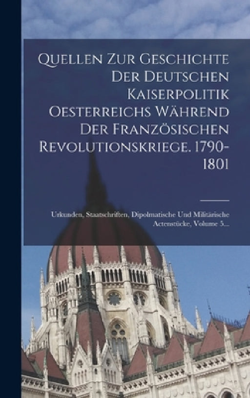 Quellen Zur Geschichte Der Deutschen Kaiserpolitik Oesterreichs Während Der Französischen Revolutionskriege. 1790-1801: Urkunden, Staatschriften, Dipo by Anonymous