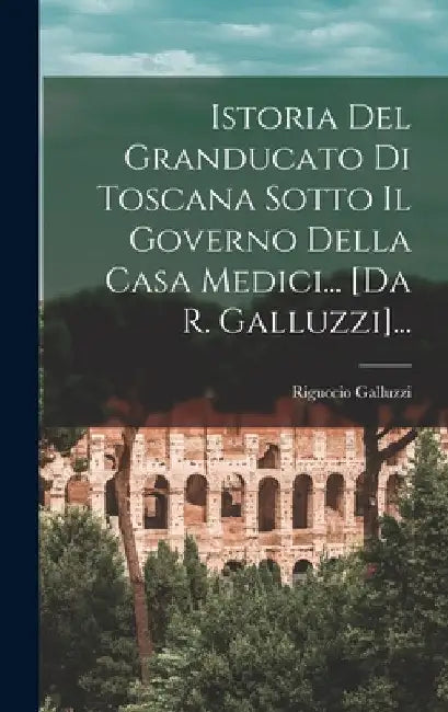 Istoria Del Granducato Di Toscana Sotto Il Governo Della Casa Medici... [da R. Galluzzi]... by Riguccio Galluzzi