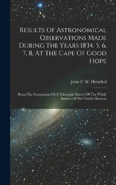 Results Of Astronomical Observations Made During The Years 1834, 5, 6, 7, 8, At The Cape Of Good Hope: Being The Completion Of A Telescopic Survey Of by John F W Herschel