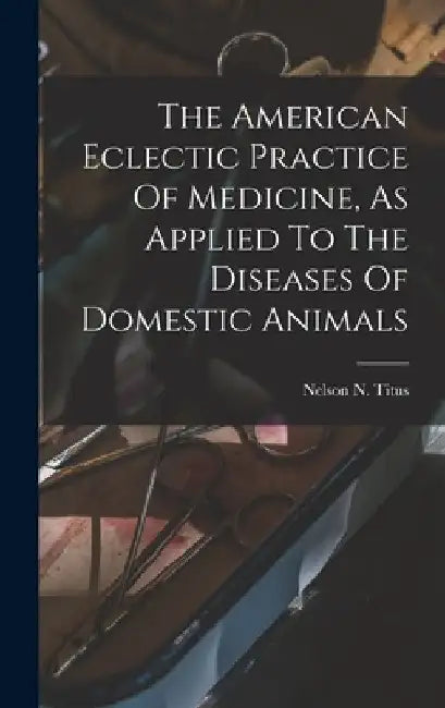 The American Eclectic Practice Of Medicine, As Applied To The Diseases Of Domestic Animals by Nelson N. Titus