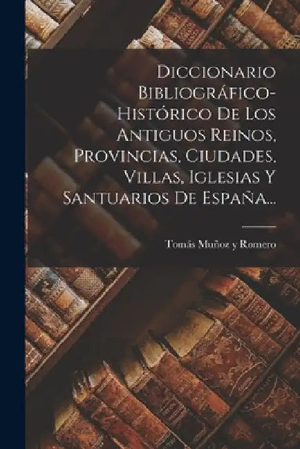 Diccionario Bibliográfico-histórico De Los Antiguos Reinos, Provincias, Ciudades, Villas, Iglesias Y Santuarios De España... by Tomás Muñoz Y Romero