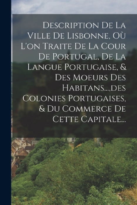 Description De La Ville De Lisbonne, Où L'on Traite De La Cour De Portugal, De La Langue Portugaise, & Des Moeurs Des Habitans..., des Colonies Portug by Anonymous
